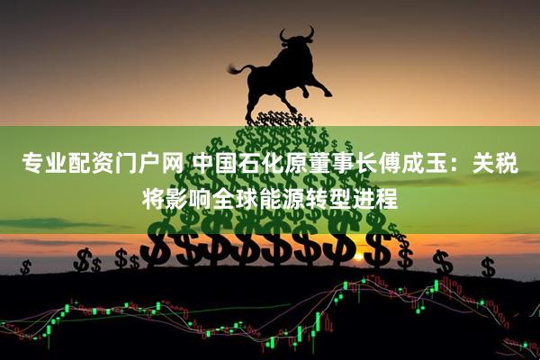 专业配资门户网 中国石化原董事长傅成玉：关税将影响全球能源转型进程