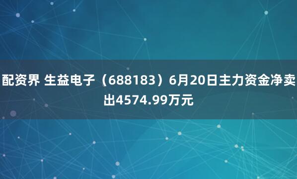 配资界 生益电子（688183）6月20日主力资金净卖出4574.99万元