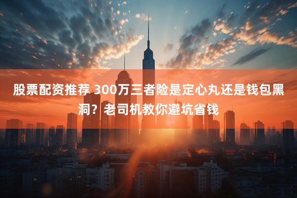 股票配资推荐 300万三者险是定心丸还是钱包黑洞？老司机教你避坑省钱