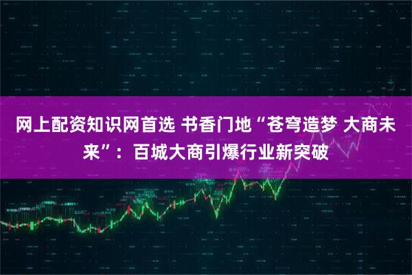 网上配资知识网首选 书香门地“苍穹造梦 大商未来”：百城大商引爆行业新突破