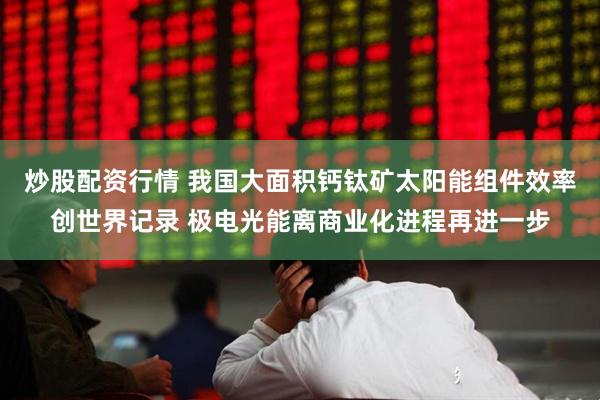 炒股配资行情 我国大面积钙钛矿太阳能组件效率创世界记录 极电光能离商业化进程再进一步