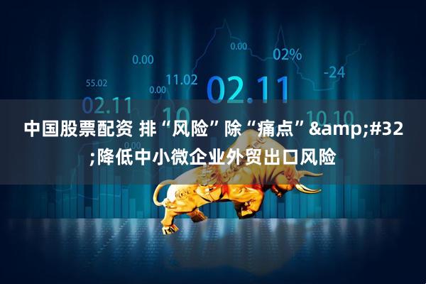 中国股票配资 排“风险”除“痛点”&#32;降低中小微企业外贸出口风险