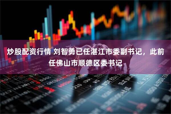炒股配资行情 刘智勇已任湛江市委副书记，此前任佛山市顺德区委书记