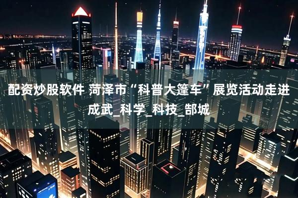 配资炒股软件 菏泽市“科普大篷车”展览活动走进成武_科学_科技_郜城