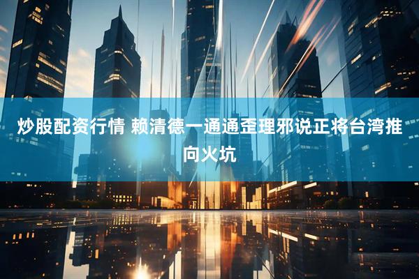 炒股配资行情 赖清德一通通歪理邪说正将台湾推向火坑